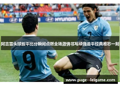 阿吉雷头球扳平比分瞬间点燃全场激情书写顽强追平经典难忘一刻 阿吉雷头球扳平比分瞬间点燃全场激情书写顽强追平经典难忘一刻